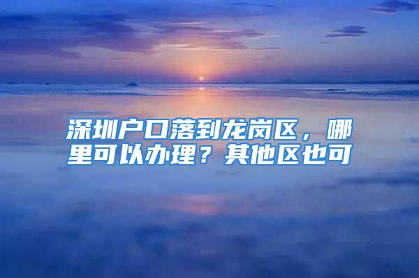 深圳戶口落到龍崗區(qū)，哪里可以辦理？其他區(qū)也可