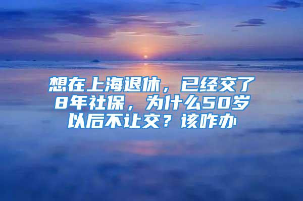 想在上海退休，已經(jīng)交了8年社保，為什么50歲以后不讓交？該咋辦