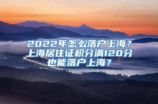 2022年怎么落戶上海？上海居住證積分滿120分也能落戶上海？