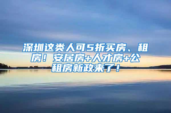 深圳這類人可5折買房、租房！安居房+人才房+公租房新政來了！