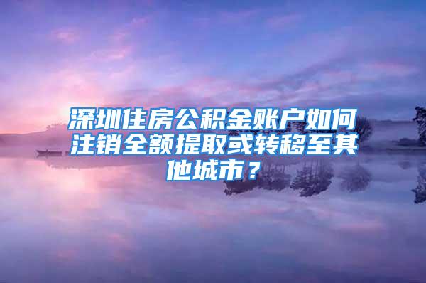 深圳住房公積金賬戶如何注銷全額提取或轉(zhuǎn)移至其他城市？