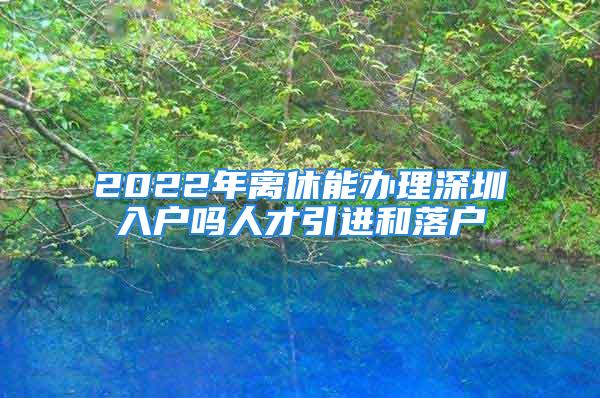 2022年離休能辦理深圳入戶嗎人才引進(jìn)和落戶