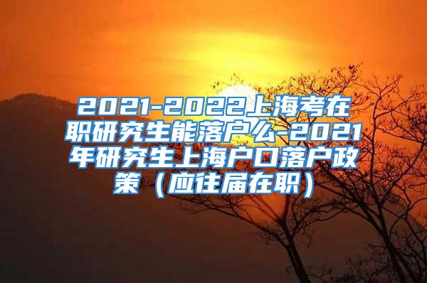 2021-2022上海考在職研究生能落戶么-2021年研究生上海戶口落戶政策（應(yīng)往屆在職）