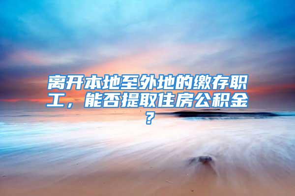 離開本地至外地的繳存職工，能否提取住房公積金？