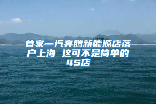 首家一汽奔騰新能源店落戶上海 這可不是簡單的4S店