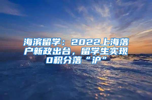 海濱留學(xué)：2022上海落戶新政出臺(tái)，留學(xué)生實(shí)現(xiàn)0積分落“滬”