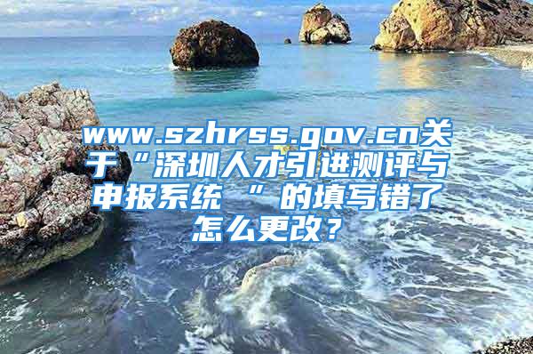 www.szhrss.gov.cn關(guān)于“深圳人才引進(jìn)測評與申報(bào)系統(tǒng) ”的填寫錯(cuò)了怎么更改？