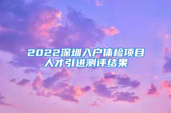 2022深圳入戶體檢項目人才引進測評結(jié)果