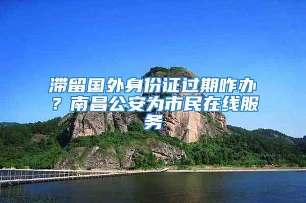 滯留國外身份證過期咋辦？南昌公安為市民在線服務(wù)