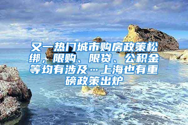 又一熱門城市購(gòu)房政策松綁，限購(gòu)、限貸、公積金等均有涉及…上海也有重磅政策出爐