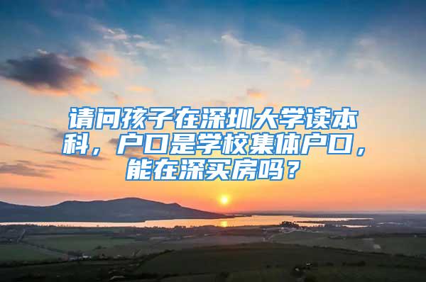 請(qǐng)問孩子在深圳大學(xué)讀本科，戶口是學(xué)校集體戶口，能在深買房嗎？