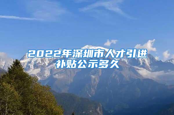 2022年深圳市人才引進(jìn)補(bǔ)貼公示多久