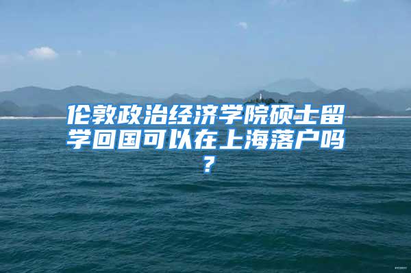 倫敦政治經(jīng)濟學(xué)院碩士留學(xué)回國可以在上海落戶嗎？