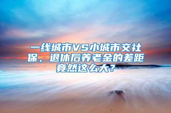 一線城市VS小城市交社保，退休后養(yǎng)老金的差距竟然這么大？