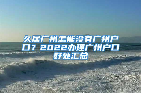 久居廣州怎能沒有廣州戶口？2022辦理廣州戶口好處匯總