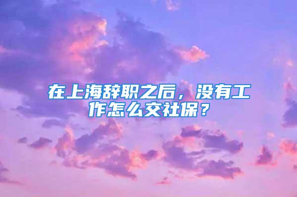 在上海辭職之后，沒有工作怎么交社保？