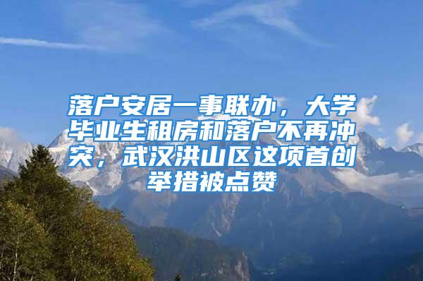 落戶安居一事聯(lián)辦，大學(xué)畢業(yè)生租房和落戶不再?zèng)_突，武漢洪山區(qū)這項(xiàng)首創(chuàng)舉措被點(diǎn)贊