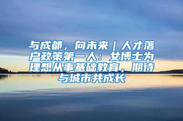 與成都，向未來｜人才落戶政策第一人：女博士為理想從事基礎教育，期待與城市共成長