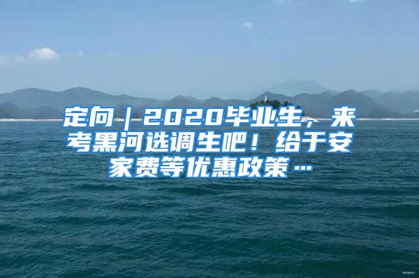 定向｜2020畢業(yè)生，來考黑河選調(diào)生吧！給于安家費等優(yōu)惠政策…