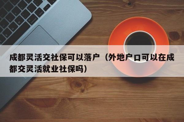 成都靈活交社保可以落戶（外地戶口可以在成都交靈活就業(yè)社保嗎）