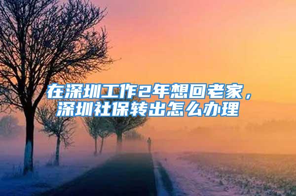 在深圳工作2年想回老家，深圳社保轉(zhuǎn)出怎么辦理