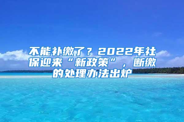 不能補繳了？2022年社保迎來“新政策”，斷繳的處理辦法出爐