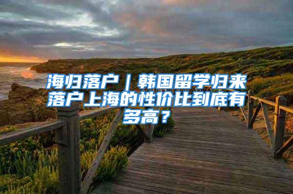 海歸落戶｜韓國留學(xué)歸來落戶上海的性價比到底有多高？