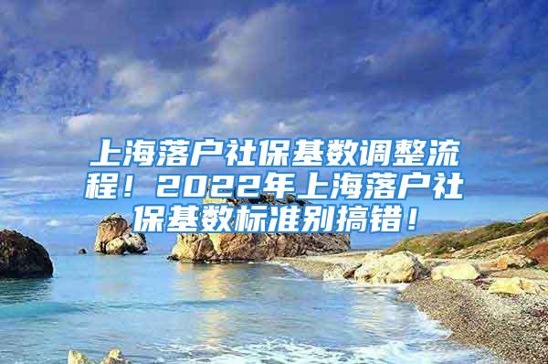 上海落戶社保基數(shù)調(diào)整流程！2022年上海落戶社保基數(shù)標準別搞錯！