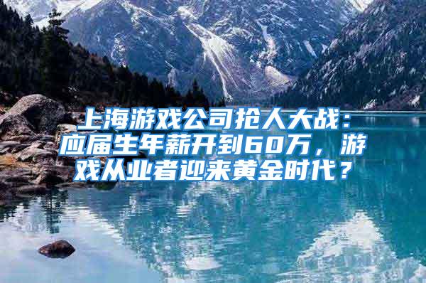 上海游戲公司搶人大戰(zhàn)：應(yīng)屆生年薪開到60萬，游戲從業(yè)者迎來黃金時代？