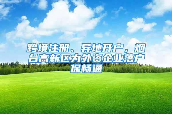 跨境注冊、異地開戶，煙臺高新區(qū)為外資企業(yè)落戶保暢通