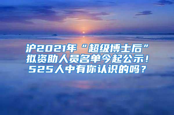 滬2021年“超級(jí)博士后”擬資助人員名單今起公示！525人中有你認(rèn)識(shí)的嗎？