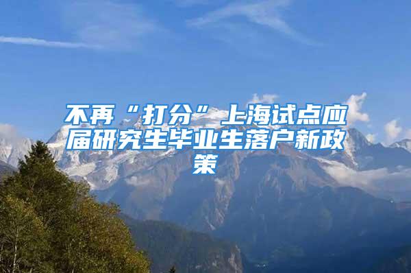 不再“打分”上海試點應屆研究生畢業(yè)生落戶新政策