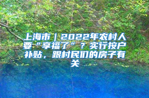 上海市｜2022年農(nóng)村人要“享福了”？實行按戶補貼，跟村民們的房子有關(guān)