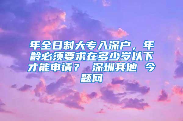 年全日制大專入深戶，年齡必須要求在多少歲以下才能申請？ 深圳其他 今題網(wǎng)