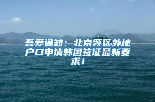 吾愛通知：北京領(lǐng)區(qū)外地戶口申請韓國簽證最新要求！