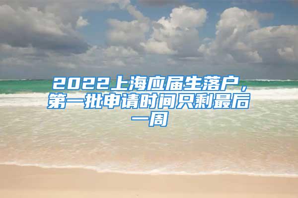 2022上海應(yīng)屆生落戶，第一批申請(qǐng)時(shí)間只剩最后一周