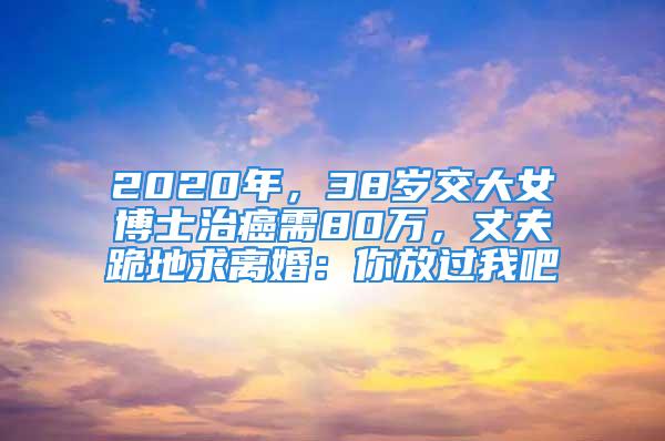 2020年，38歲交大女博士治癌需80萬，丈夫跪地求離婚：你放過我吧