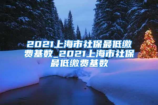 2021上海市社保最低繳費(fèi)基數(shù)_2021上海市社保最低繳費(fèi)基數(shù)