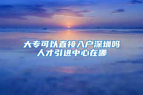 大專可以直接入戶深圳嗎人才引進(jìn)中心在哪