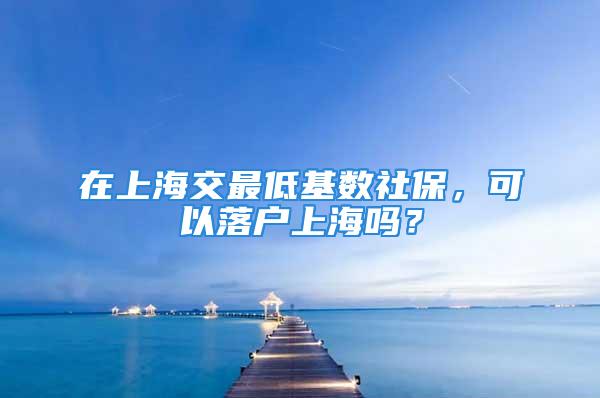 在上海交最低基數(shù)社保，可以落戶上海嗎？