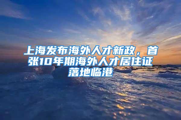 上海發(fā)布海外人才新政，首張10年期海外人才居住證落地臨港