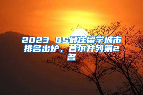 2023 QS最佳留學(xué)城市排名出爐，首爾并列第2名