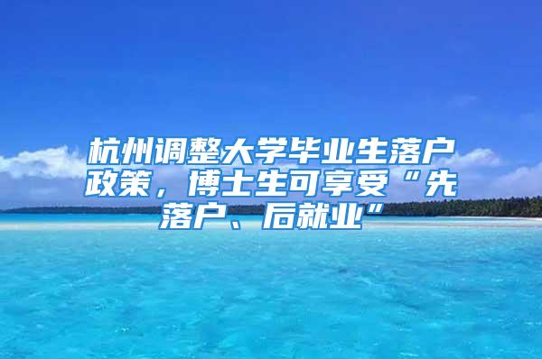 杭州調(diào)整大學(xué)畢業(yè)生落戶政策，博士生可享受“先落戶、后就業(yè)”