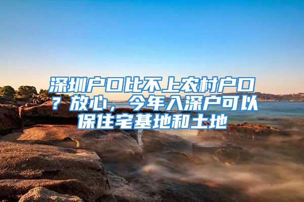 深圳戶口比不上農村戶口？放心，今年入深戶可以保住宅基地和土地