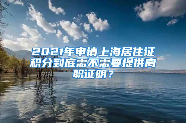 2021年申請上海居住證積分到底需不需要提供離職證明？