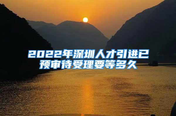 2022年深圳人才引進(jìn)已預(yù)審待受理要等多久