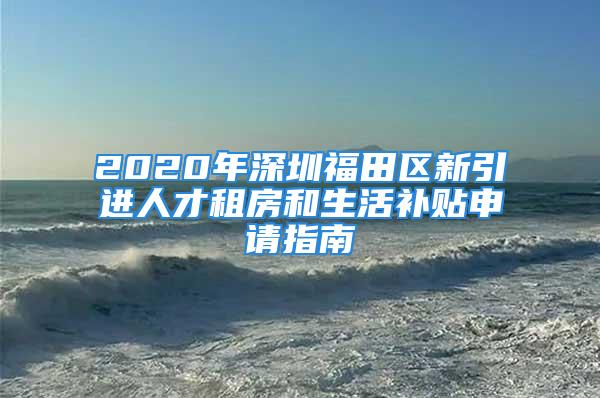 2020年深圳福田區(qū)新引進人才租房和生活補貼申請指南