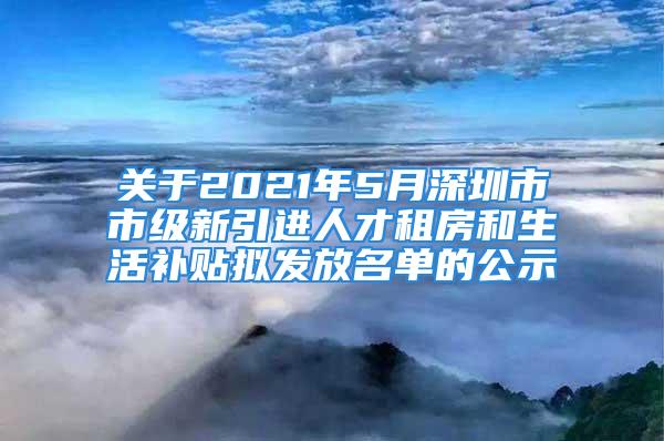 關(guān)于2021年5月深圳市市級(jí)新引進(jìn)人才租房和生活補(bǔ)貼擬發(fā)放名單的公示