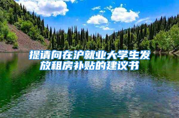 提請向在滬就業(yè)大學(xué)生發(fā)放租房補(bǔ)貼的建議書