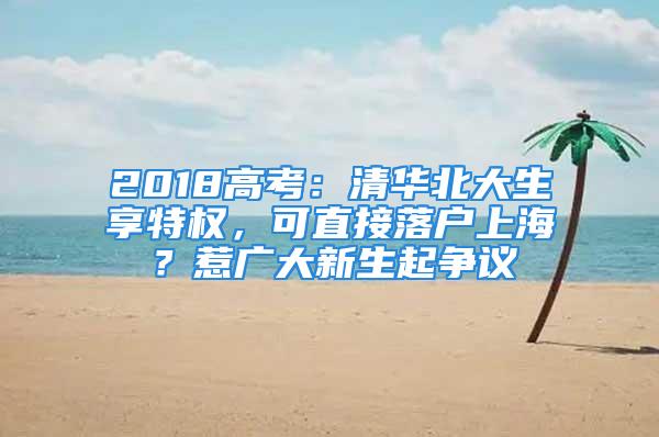 2018高考：清華北大生享特權(quán)，可直接落戶上海？惹廣大新生起爭議